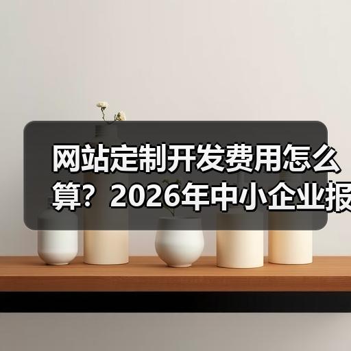 网站定制开发费用怎么算？2026年中小企业报价拆解